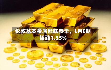 伦敦基本金属涨跌参半	，LME期铝涨1.35%-第2张图片