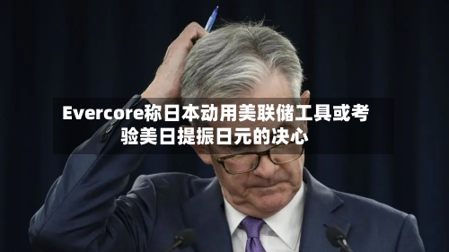 Evercore称日本动用美联储工具或考验美日提振日元的决心-第1张图片