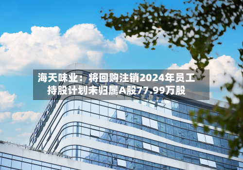 海天味业:将回购注销2024年员工持股计划未归属A股77.99万股-第2张图片