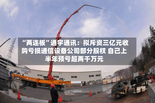 “两连板”通宇通讯：拟斥资三亿元收购亏损通信设备公司部分股权 自己上半年预亏超两千万元-第2张图片
