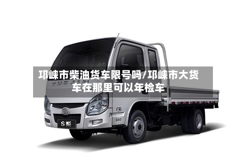 邛崃市柴油货车限号吗/邛崃市大货车在那里可以年检车-第1张图片