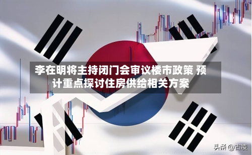 李在明将主持闭门会审议楼市政策 预计重点探讨住房供给相关方案-第1张图片