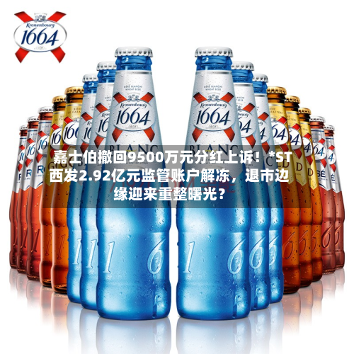 嘉士伯撤回9500万元分红上诉！*ST西发2.92亿元监管账户解冻，退市边缘迎来重整曙光？-第2张图片