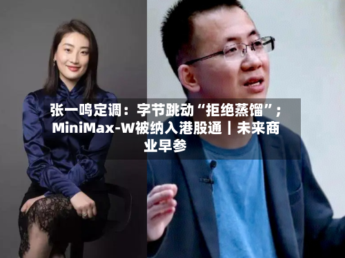 张一鸣定调：字节跳动“拒绝蒸馏”；MiniMax-W被纳入港股通｜未来商业早参-第3张图片