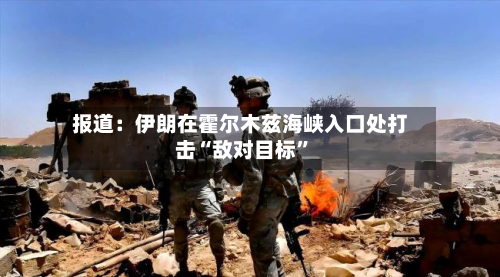 报道：伊朗在霍尔木兹海峡入口处打击“敌对目标”-第3张图片