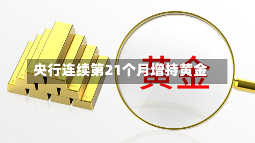 央行连续第21个月增持黄金-第1张图片