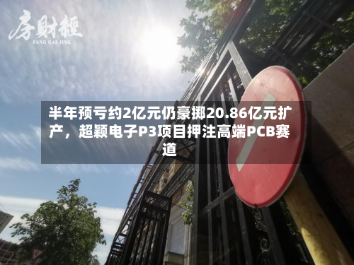 半年预亏约2亿元仍豪掷20.86亿元扩产，超颖电子P3项目押注高端PCB赛道-第3张图片