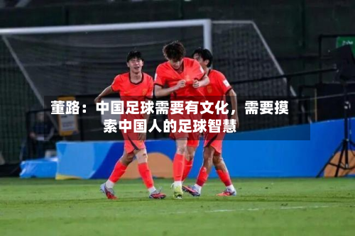 董路：中国足球需要有文化，需要摸索中国人的足球智慧-第2张图片