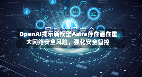 OpenAI提示新模型Astra存在潜在重大网络安全风险，强化安全管控-第1张图片