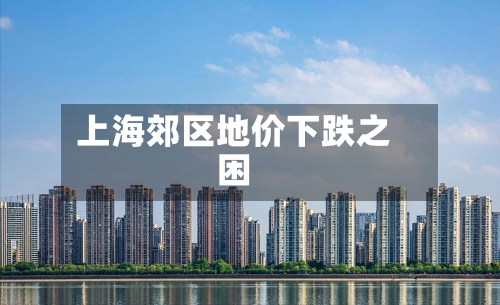 上海郊区地价下跌之困-第1张图片