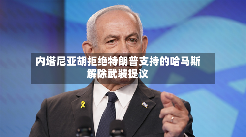 内塔尼亚胡拒绝特朗普支持的哈马斯解除武装提议-第1张图片