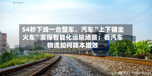 54秒下线一台整车、汽车“上下铺坐火车”实探智能化运输场景：看汽车物流如何降本增效-第2张图片