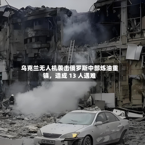 乌克兰无人机袭击俄罗斯中部炼油重镇，造成 13 人遇难-第3张图片