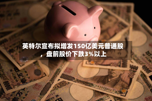 英特尔宣布拟增发150亿美元普通股	，盘前股价下跌3%以上-第2张图片