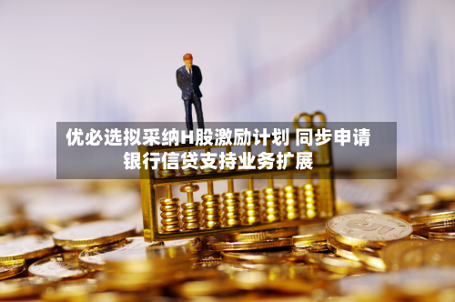 优必选拟采纳H股激励计划 同步申请银行信贷支持业务扩展-第1张图片