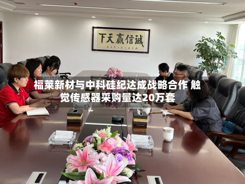 福莱新材与中科硅纪达成战略合作 触觉传感器采购量达20万套