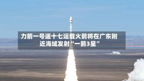 力箭一号遥十七运载火箭将在广东附近海域发射“一箭3星”-第2张图片