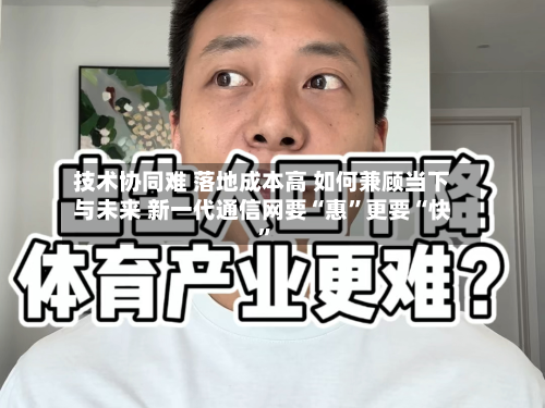 技术协同难 落地成本高 如何兼顾当下与未来 新一代通信网要“惠”更要“快”-第2张图片