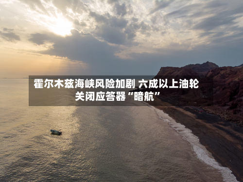 霍尔木兹海峡风险加剧 六成以上油轮关闭应答器“暗航”-第2张图片