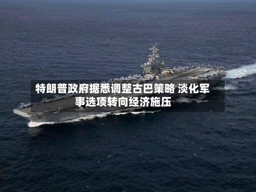 特朗普 *** 据悉调整古巴策略 淡化军事选项转向经济施压