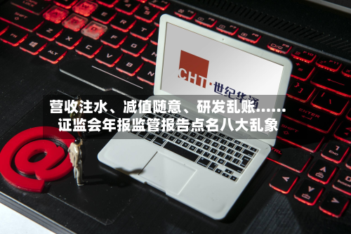 营收注水、减值随意、研发乱账…… *** 年报监管报告点名八大乱象