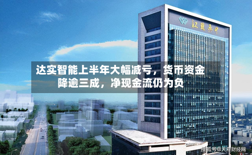 达实智能上半年大幅减亏，货币资金降逾三成，净现金流仍为负-第2张图片