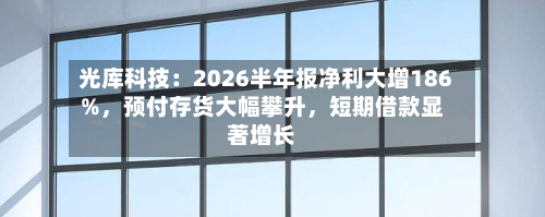 光库科技：2026半年报净利大增186%，预付存货大幅攀升，短期借款显著增长-第3张图片