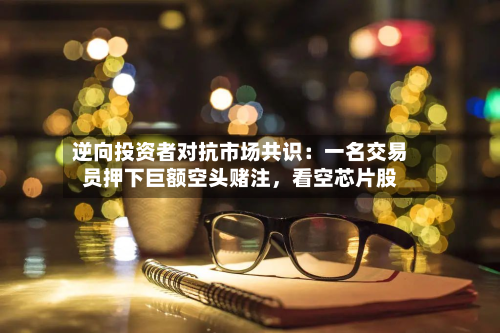 逆向投资者对抗市场共识：一名交易员押下巨额空头赌注	，看空芯片股-第2张图片