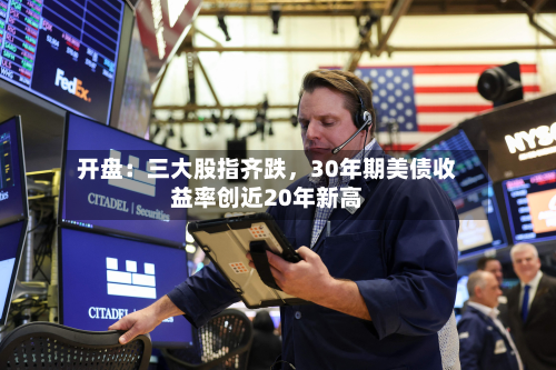 开盘：三大股指齐跌，30年期美债收益率创近20年新高-第1张图片