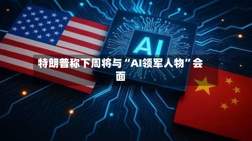特朗普称下周将与“AI领军人物”会面-第2张图片