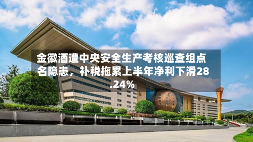 金徽酒遭中央安全生产考核巡查组点名隐患，补税拖累上半年净利下滑28.24%-第2张图片