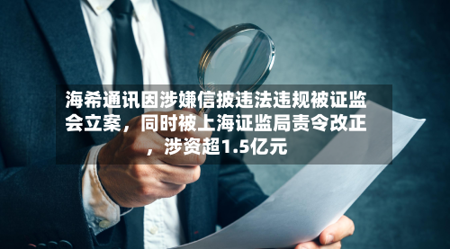 海希通讯因涉嫌信披违法违规被证监会立案	，同时被上海证监局责令改正，涉资超1.5亿元-第2张图片