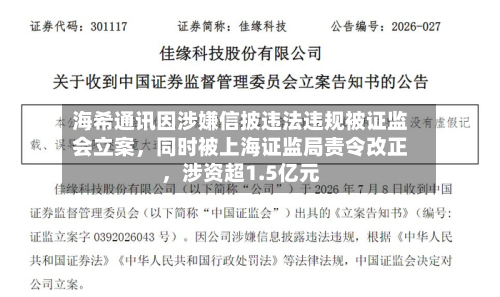 海希通讯因涉嫌信披违法违规被证监会立案	，同时被上海证监局责令改正，涉资超1.5亿元-第3张图片