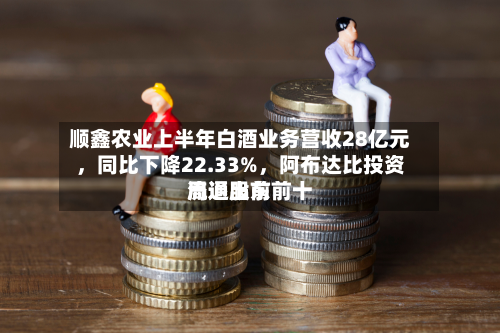 顺鑫农业上半年白酒业务营收28亿元，同比下降22.33%，阿布达比投资局退出前前十流通股东-第2张图片