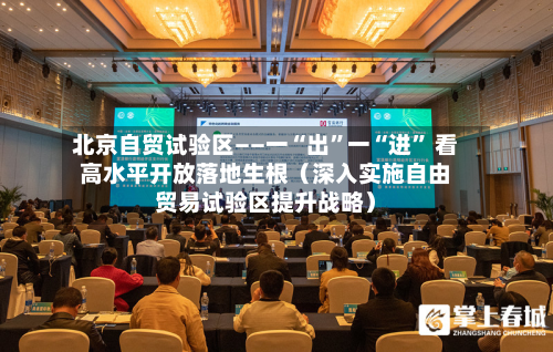 北京自贸试验区——一“出	”一“进” 看高水平开放落地生根（深入实施自由贸易试验区提升战略）-第2张图片