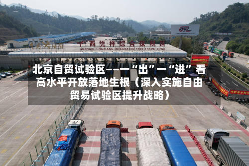 北京自贸试验区——一“出”一“进” 看高水平开放落地生根（深入实施自由贸易试验区提升战略）-第3张图片