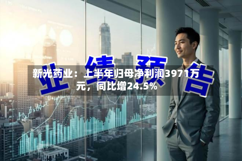 新光药业：上半年归母净利润3971万元	，同比增24.5%-第2张图片