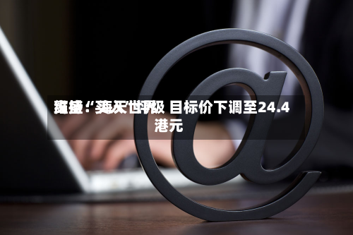 高盛：海天世界维持“买入	”评级 目标价下调至24.4港元-第1张图片