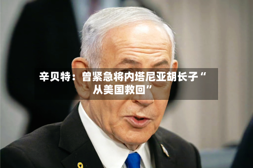 辛贝特：曾紧急将内塔尼亚胡长子“从美国救回”-第3张图片