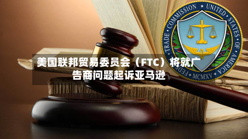 美国联邦贸易委员会（FTC）将就广告商问题起诉亚马逊-第3张图片