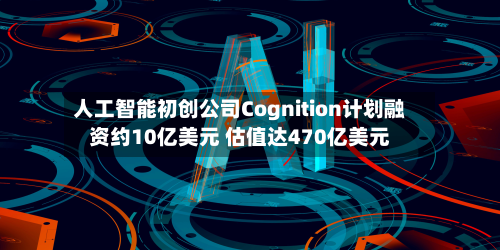 人工智能初创公司Cognition计划融资约10亿美元 估值达470亿美元