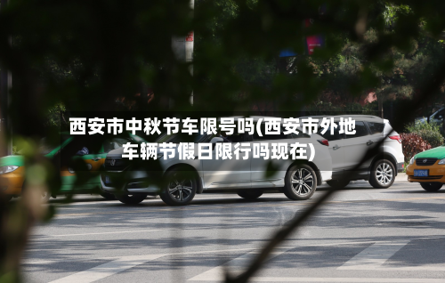 西安市中秋节车限号吗(西安市外地车辆节假日限行吗现在)