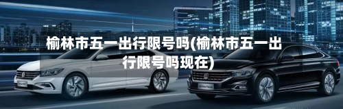 榆林市五一出行限号吗(榆林市五一出行限号吗现在)-第3张图片