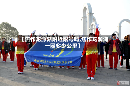 【焦作龙源湖附近限号吗,焦作龙源湖一圈多少公里】