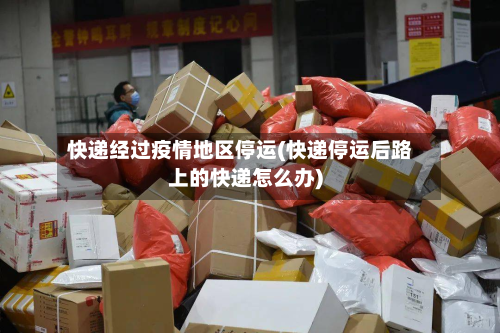 快递经过疫情地区停运(快递停运后路上的快递怎么办)