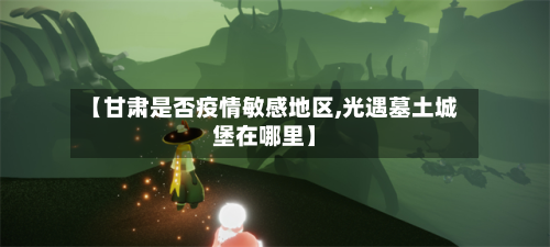 【甘肃是否疫情敏感地区,光遇墓土城堡在哪里】-第1张图片