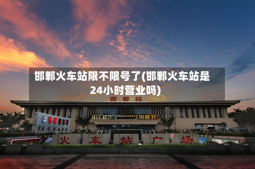 邯郸火车站限不限号了(邯郸火车站是24小时营业吗)-第2张图片