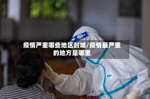疫情严重哪些地区封城/疫情最严重的地方是哪里-第2张图片