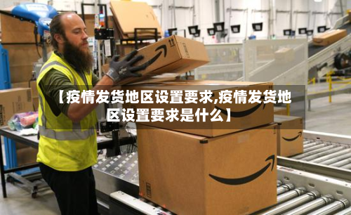 【疫情发货地区设置要求,疫情发货地区设置要求是什么】-第2张图片