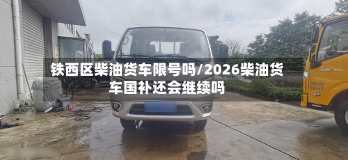 铁西区柴油货车限号吗/2026柴油货车国补还会继续吗